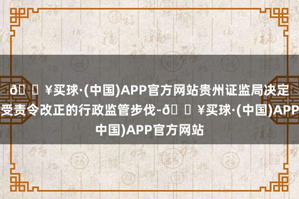 🔥买球·(中国)APP官方网站贵州证监局决定对公司领受责令改正的行政监管步伐-🔥买球·(中国)APP官方网站