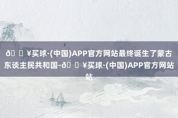 🔥买球·(中国)APP官方网站最终诞生了蒙古东谈主民共和国-🔥买球·(中国)APP官方网站