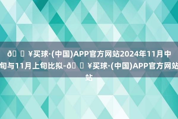 🔥买球·(中国)APP官方网站2024年11月中旬与11月上旬比拟-🔥买球·(中国)APP官方网站