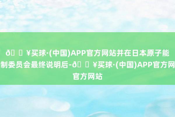 🔥买球·(中国)APP官方网站并在日本原子能规制委员会最终说明后-🔥买球·(中国)APP官方网站