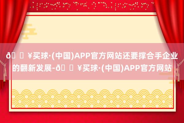 🔥买球·(中国)APP官方网站还要撑合手企业的翻新发展-🔥买球·(中国)APP官方网站