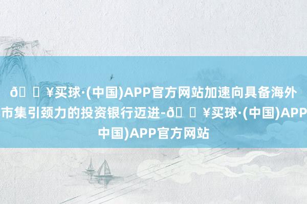 🔥买球·(中国)APP官方网站加速向具备海外竞争力和市集引颈力的投资银行迈进-🔥买球·(中国)APP官方网站