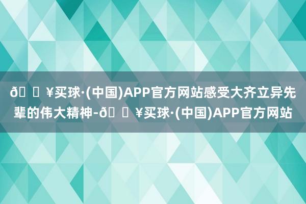 🔥买球·(中国)APP官方网站感受大齐立异先辈的伟大精神-🔥买球·(中国)APP官方网站