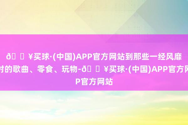 🔥买球·(中国)APP官方网站到那些一经风靡一时的歌曲、零食、玩物-🔥买球·(中国)APP官方网站