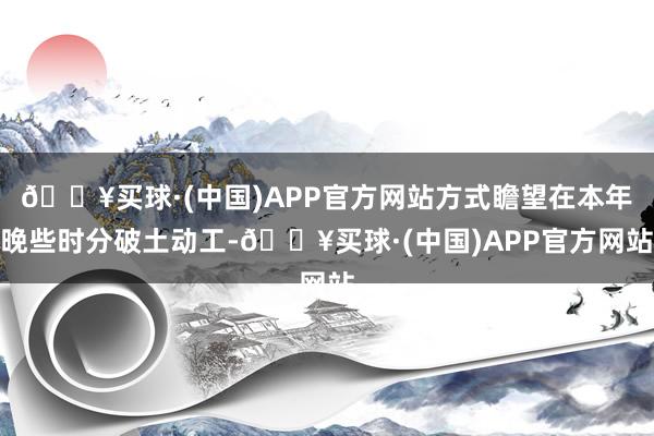 🔥买球·(中国)APP官方网站方式瞻望在本年晚些时分破土动工-🔥买球·(中国)APP官方网站