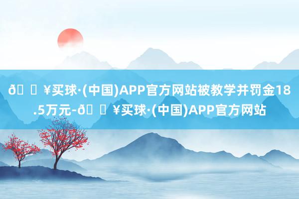 🔥买球·(中国)APP官方网站被教学并罚金18.5万元-🔥买球·(中国)APP官方网站