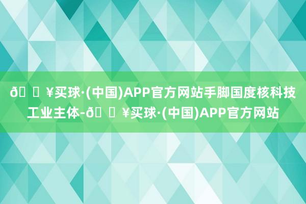 🔥买球·(中国)APP官方网站手脚国度核科技工业主体-🔥买球·(中国)APP官方网站