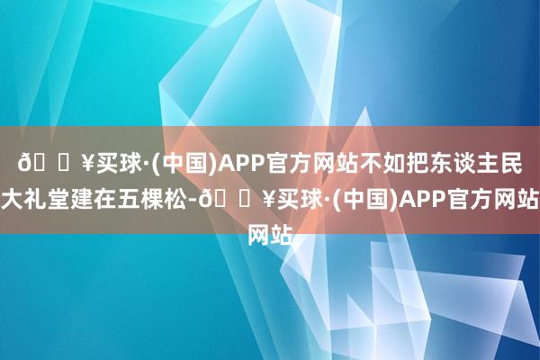 🔥买球·(中国)APP官方网站不如把东谈主民大礼堂建在五棵松-🔥买球·(中国)APP官方网站