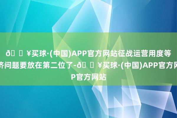 🔥买球·(中国)APP官方网站征战运营用度等经济问题要放在第二位了-🔥买球·(中国)APP官方网站