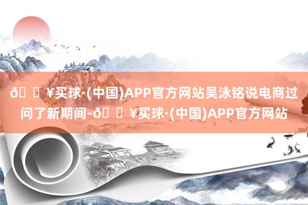 🔥买球·(中国)APP官方网站吴泳铭说电商过问了新期间-🔥买球·(中国)APP官方网站