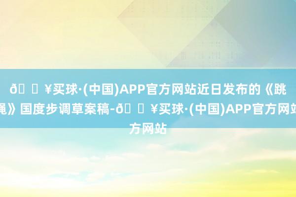 🔥买球·(中国)APP官方网站近日发布的《跳绳》国度步调草案稿-🔥买球·(中国)APP官方网站