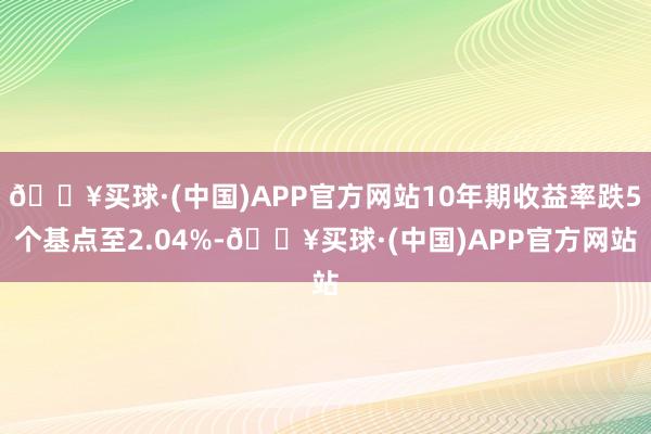 🔥买球·(中国)APP官方网站10年期收益率跌5个基点至2.04%-🔥买球·(中国)APP官方网站