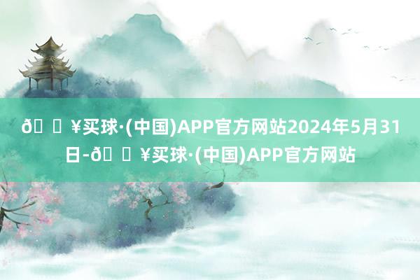 🔥买球·(中国)APP官方网站2024年5月31日-🔥买球·(中国)APP官方网站