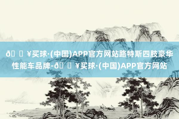 🔥买球·(中国)APP官方网站路特斯四肢豪华性能车品牌-🔥买球·(中国)APP官方网站