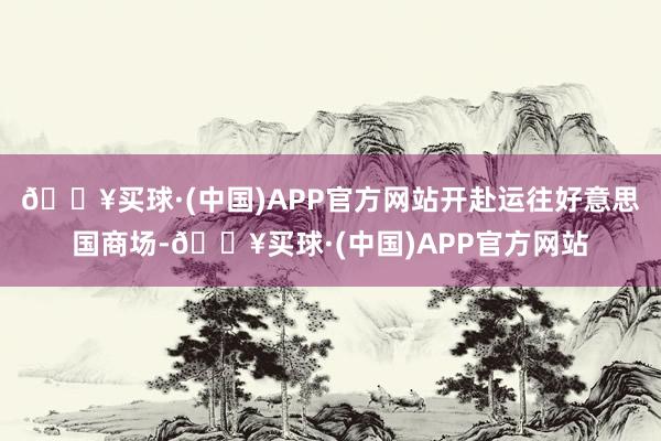 🔥买球·(中国)APP官方网站开赴运往好意思国商场-🔥买球·(中国)APP官方网站