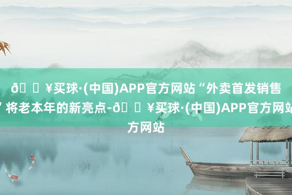 🔥买球·(中国)APP官方网站“外卖首发销售”将老本年的新亮点-🔥买球·(中国)APP官方网站