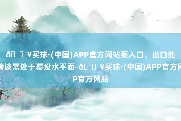 🔥买球·(中国)APP官方网站泵入口、出口处与管谈需处于覆没水平面-🔥买球·(中国)APP官方网站