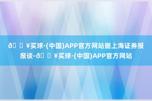 🔥买球·(中国)APP官方网站　　据上海证券报报谈-🔥买球·(中国)APP官方网站