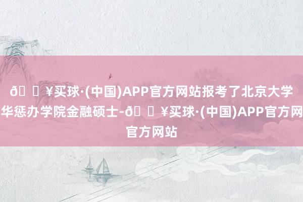 🔥买球·(中国)APP官方网站报考了北京大学光华惩办学院金融硕士-🔥买球·(中国)APP官方网站