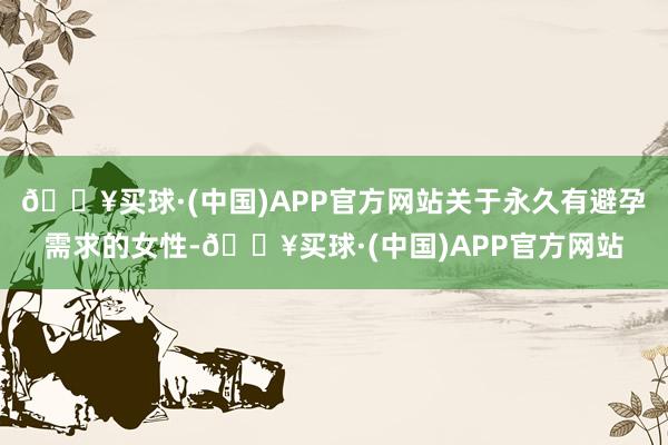 🔥买球·(中国)APP官方网站关于永久有避孕需求的女性-🔥买球·(中国)APP官方网站