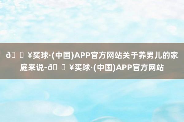 🔥买球·(中国)APP官方网站关于养男儿的家庭来说-🔥买球·(中国)APP官方网站