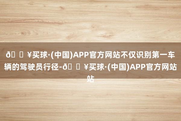 🔥买球·(中国)APP官方网站不仅识别第一车辆的驾驶员行径-🔥买球·(中国)APP官方网站