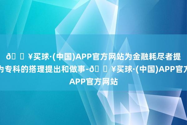 🔥买球·(中国)APP官方网站为金融耗尽者提供更为专科的搭理提出和做事-🔥买球·(中国)APP官方网站