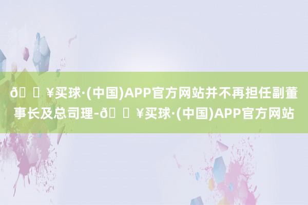 🔥买球·(中国)APP官方网站并不再担任副董事长及总司理-🔥买球·(中国)APP官方网站