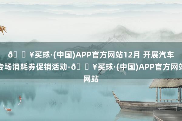 🔥买球·(中国)APP官方网站12月 开展汽车专场消耗券促销活动-🔥买球·(中国)APP官方网站