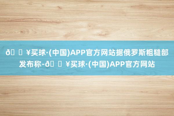 🔥买球·(中国)APP官方网站据俄罗斯粗糙部发布称-🔥买球·(中国)APP官方网站