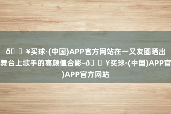 🔥买球·(中国)APP官方网站在一又友圈晒出我方与舞台上歌手的高颜值合影-🔥买球·(中国)APP官方网站