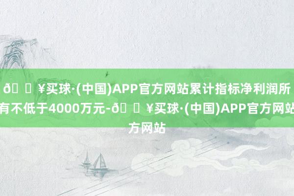 🔥买球·(中国)APP官方网站累计指标净利润所有不低于4000万元-🔥买球·(中国)APP官方网站