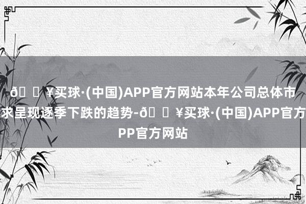 🔥买球·(中国)APP官方网站本年公司总体市集需求呈现逐季下跌的趋势-🔥买球·(中国)APP官方网站