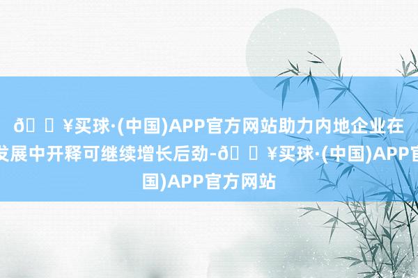 🔥买球·(中国)APP官方网站助力内地企业在高质地发展中开释可继续增长后劲-🔥买球·(中国)APP官方网站