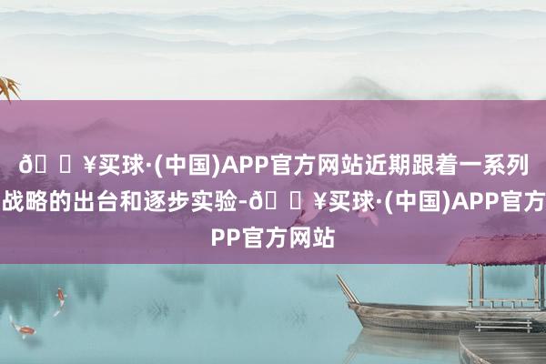 🔥买球·(中国)APP官方网站近期跟着一系列利恋战略的出台和逐步实验-🔥买球·(中国)APP官方网站