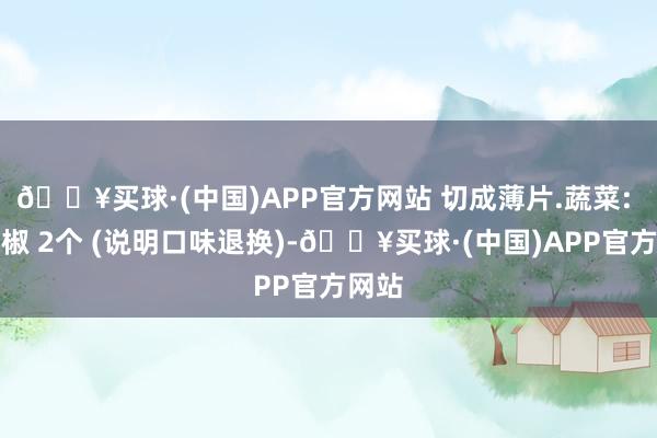 🔥买球·(中国)APP官方网站 切成薄片.蔬菜: 红辣椒 2个 (说明口味退换)-🔥买球·(中国)APP官方网站