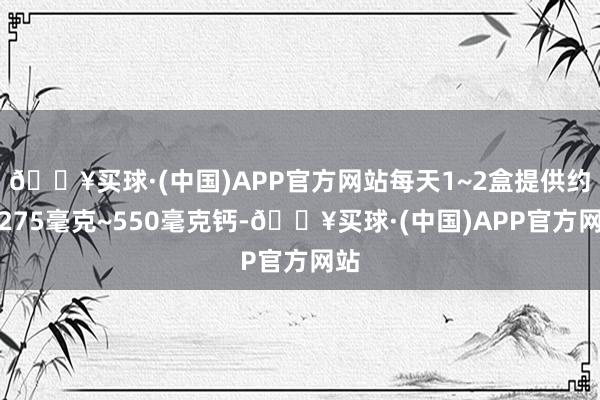 🔥买球·(中国)APP官方网站每天1~2盒提供约莫275毫克~550毫克钙-🔥买球·(中国)APP官方网站