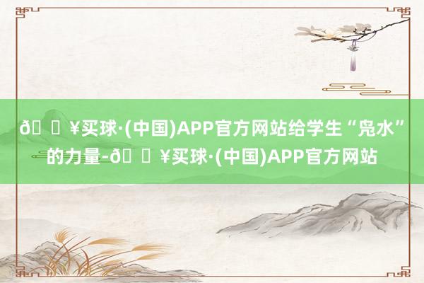 🔥买球·(中国)APP官方网站给学生“凫水”的力量-🔥买球·(中国)APP官方网站