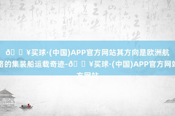 🔥买球·(中国)APP官方网站其方向是欧洲航路的集装船运载奇迹-🔥买球·(中国)APP官方网站