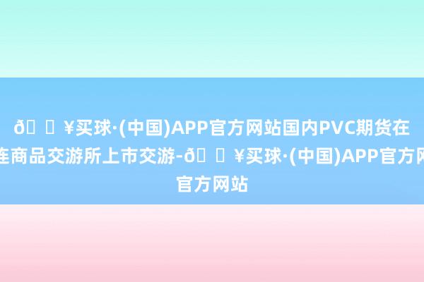 🔥买球·(中国)APP官方网站国内PVC期货在大连商品交游所上市交游-🔥买球·(中国)APP官方网站