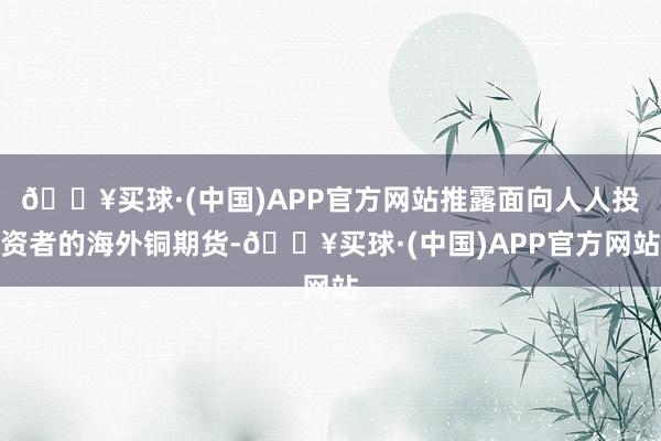 🔥买球·(中国)APP官方网站推露面向人人投资者的海外铜期货-🔥买球·(中国)APP官方网站