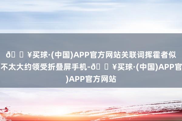 🔥买球·(中国)APP官方网站关联词挥霍者似乎仍是不太大约领受折叠屏手机-🔥买球·(中国)APP官方网站