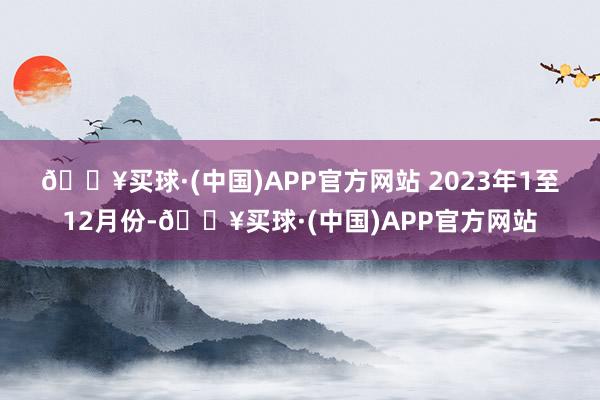 🔥买球·(中国)APP官方网站 　　2023年1至12月份-🔥买球·(中国)APP官方网站