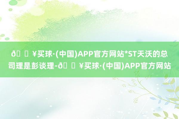 🔥买球·(中国)APP官方网站　　*ST天沃的总司理是彭谈理-🔥买球·(中国)APP官方网站