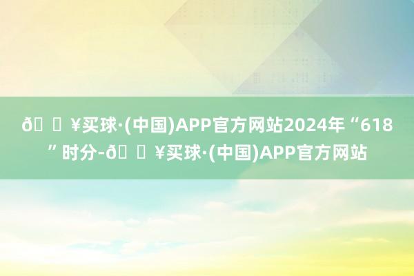 🔥买球·(中国)APP官方网站2024年“618”时分-🔥买球·(中国)APP官方网站