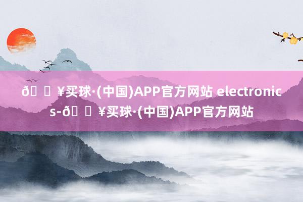 🔥买球·(中国)APP官方网站 electronics-🔥买球·(中国)APP官方网站