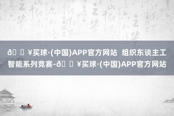 🔥买球·(中国)APP官方网站  组织东谈主工智能系列竞赛-🔥买球·(中国)APP官方网站