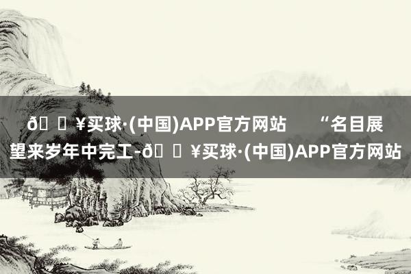 🔥买球·(中国)APP官方网站      “名目展望来岁年中完工-🔥买球·(中国)APP官方网站