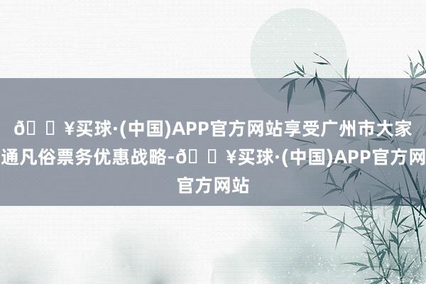 🔥买球·(中国)APP官方网站享受广州市大家交通凡俗票务优惠战略-🔥买球·(中国)APP官方网站