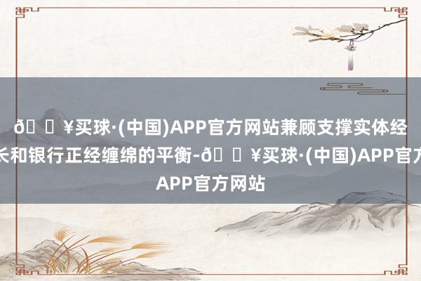 🔥买球·(中国)APP官方网站兼顾支撑实体经济增长和银行正经缠绵的平衡-🔥买球·(中国)APP官方网站